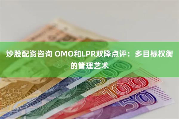 炒股配资咨询 OMO和LPR双降点评：多目标权衡的管理艺术