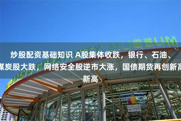 炒股配资基础知识 A股集体收跌，银行、石油、煤炭股大跌，网络安全股逆市大涨，国债期货再创新高