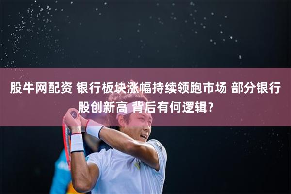 股牛网配资 银行板块涨幅持续领跑市场 部分银行股创新高 背后有何逻辑？