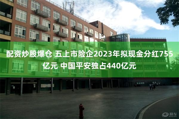 配资炒股爆仓 五上市险企2023年拟现金分红755亿元 中国平安独占440亿元