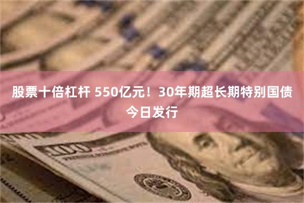 股票十倍杠杆 550亿元！30年期超长期特别国债今日发行