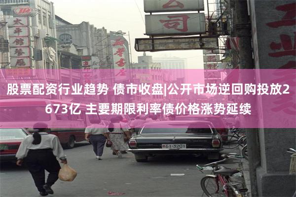 股票配资行业趋势 债市收盘|公开市场逆回购投放2673亿 主要期限利率债价格涨势延续