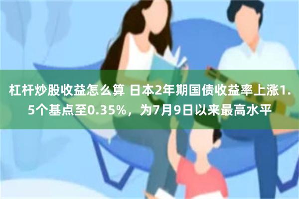 杠杆炒股收益怎么算 日本2年期国债收益率上涨1.5个基点至0.35%，为7月9日以来最高水平