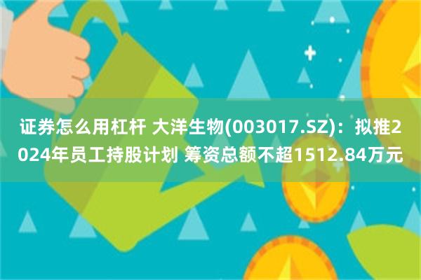 证券怎么用杠杆 大洋生物(003017.SZ)：拟推2024年员工持股计划 筹资总额不超1512.84万元