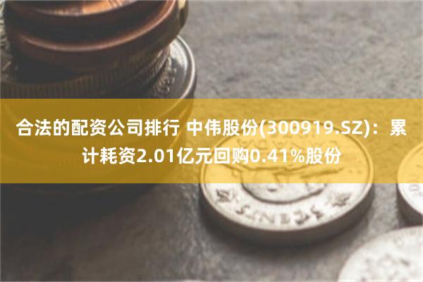 合法的配资公司排行 中伟股份(300919.SZ)：累计耗资2.01亿元回购0.41%股份