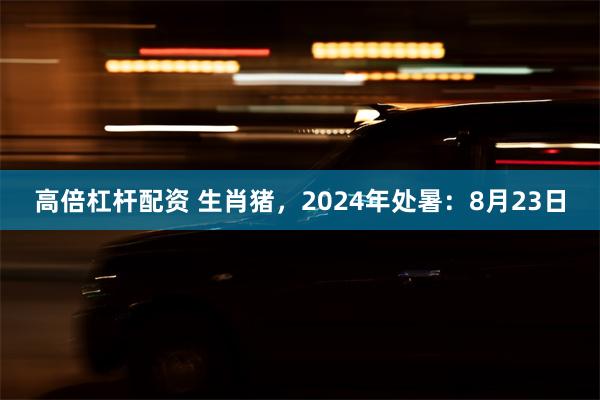 高倍杠杆配资 生肖猪，2024年处暑：8月23日