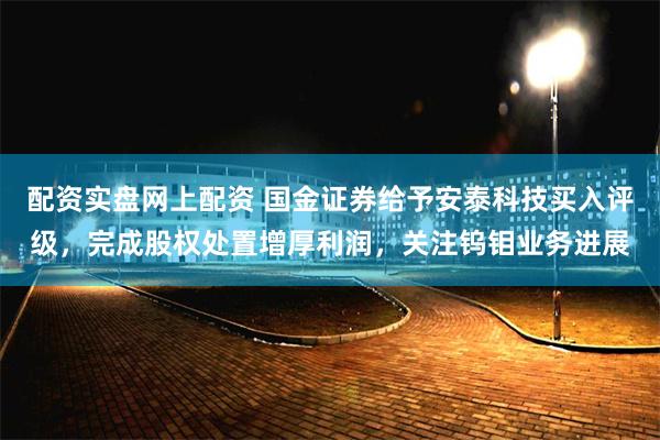 配资实盘网上配资 国金证券给予安泰科技买入评级，完成股权处置增厚利润，关注钨钼业务进展