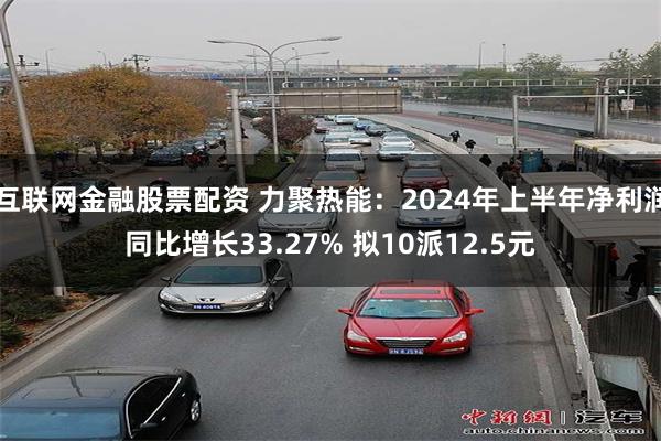 互联网金融股票配资 力聚热能：2024年上半年净利润同比增长33.27% 拟10派12.5元