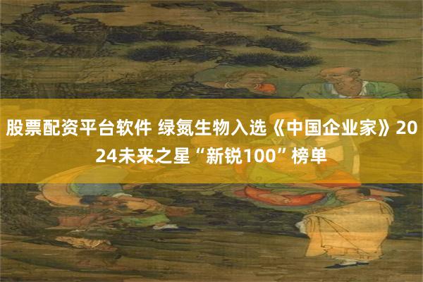 股票配资平台软件 绿氮生物入选《中国企业家》2024未来之星“新锐100”榜单