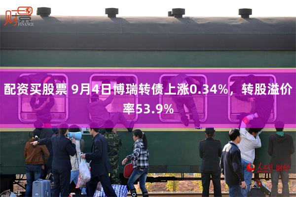 配资买股票 9月4日博瑞转债上涨0.34%，转股溢价率53.9%