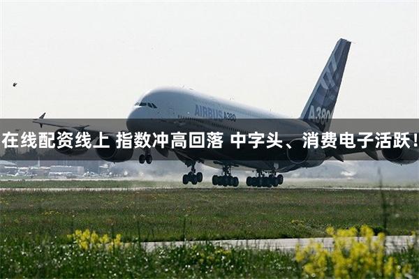 在线配资线上 指数冲高回落 中字头、消费电子活跃！