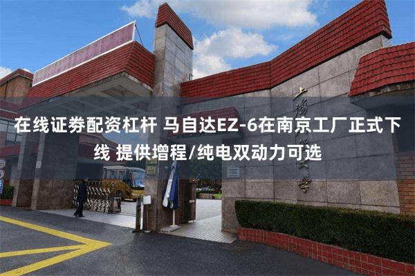 在线证劵配资杠杆 马自达EZ-6在南京工厂正式下线 提供增程/纯电双动力可选