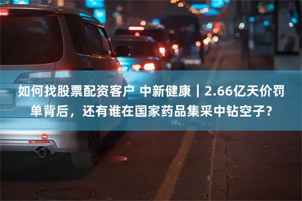 如何找股票配资客户 中新健康｜2.66亿天价罚单背后，还有谁在国家药品集采中钻空子？