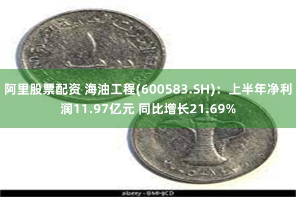 阿里股票配资 海油工程(600583.SH)：上半年净利润11.97亿元 同比增长21.69%