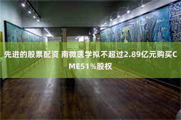 先进的股票配资 南微医学拟不超过2.89亿元购买CME51%股权