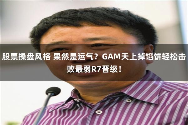 股票操盘风格 果然是运气？GAM天上掉馅饼轻松击败最弱R7晋级！