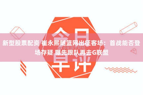 新型股票配资 崔永熙随篮网出征客场：首战能否登场存疑 曝先跟队再去G联盟