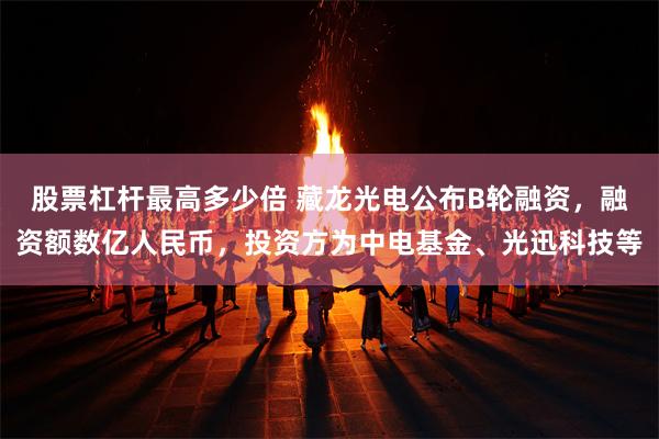 股票杠杆最高多少倍 藏龙光电公布B轮融资，融资额数亿人民币，投资方为中电基金、光迅科技等