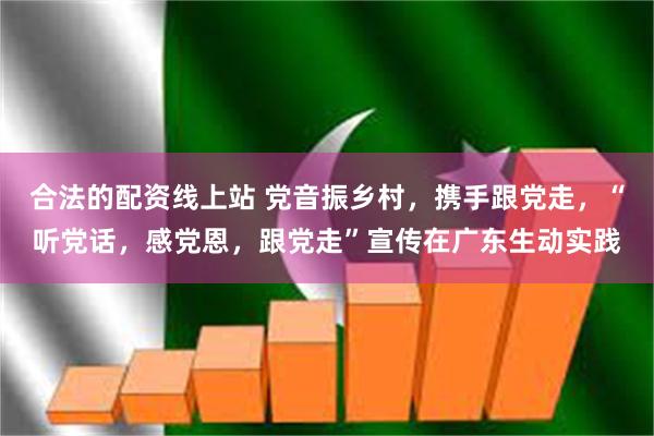 合法的配资线上站 党音振乡村，携手跟党走，“听党话，感党恩，跟党走”宣传在广东生动实践