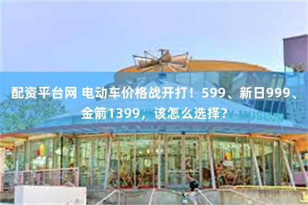 配资平台网 电动车价格战开打！599、新日999、金箭1399，该怎么选择？