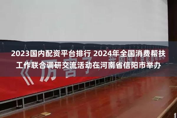 2023国内配资平台排行 2024年全国消费帮扶工作联合调研交流活动在河南省信阳市举办