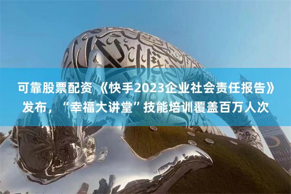 可靠股票配资 《快手2023企业社会责任报告》发布，“幸福大讲堂”技能培训覆盖百万人次