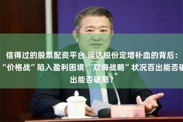 信得过的股票配资平台 运达股份定增补血的背后：长期“价格战”陷入盈利困境 “双海战略”状况百出能否破局？