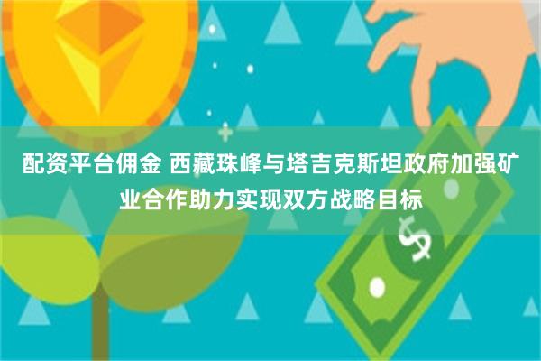 配资平台佣金 西藏珠峰与塔吉克斯坦政府加强矿业合作助力实现双方战略目标