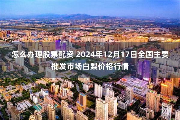 怎么办理股票配资 2024年12月17日全国主要批发市场白梨价格行情