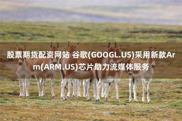 股票期货配资网站 谷歌(GOOGL.US)采用新款Arm(ARM.US)芯片助力流媒体服务