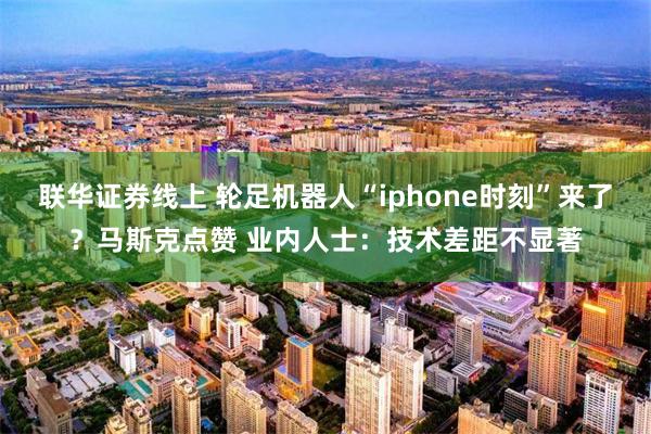 联华证券线上 轮足机器人“iphone时刻”来了？马斯克点赞 业内人士：技术差距不显著