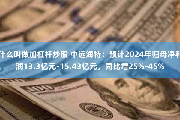 什么叫做加杠杆炒股 中远海特：预计2024年归母净利润13.3亿元-15.43亿元，同比增25%-45%