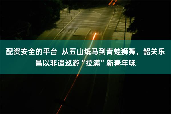 配资安全的平台  从五山纸马到青蛙狮舞，韶关乐昌以非遗巡游“拉满”新春年味