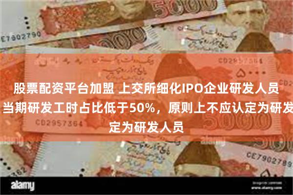 股票配资平台加盟 上交所细化IPO企业研发人员标准 当期研发工时占比低于50%，原则上不应认定为研发人员