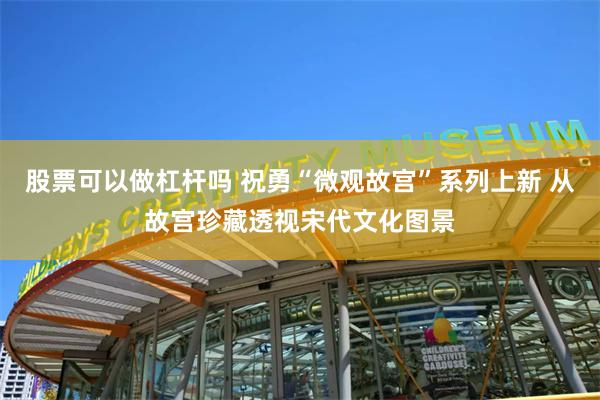 股票可以做杠杆吗 祝勇“微观故宫”系列上新 从故宫珍藏透视宋代文化图景