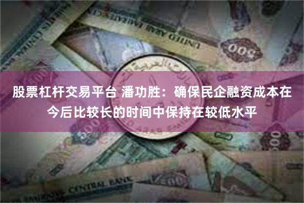 股票杠杆交易平台 潘功胜：确保民企融资成本在今后比较长的时间中保持在较低水平