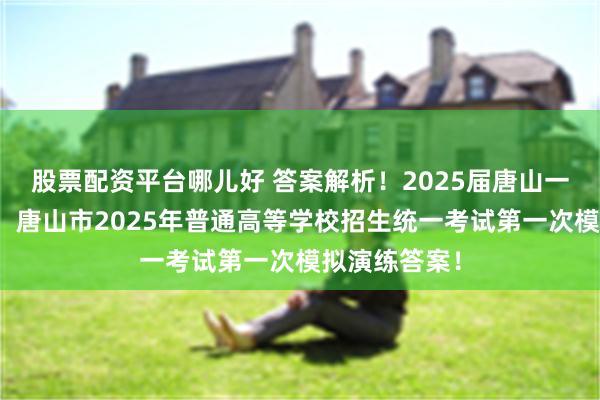 股票配资平台哪儿好 答案解析！2025届唐山一模联考答案！唐山市2025年普通高等学校招生统一考试第一次模拟演练答案！