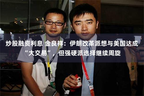 炒股融资利息 金良祥：伊朗改革派想与美国达成“大交易”，但强硬派选择继续周旋