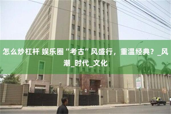 怎么炒杠杆 娱乐圈“考古”风盛行，重温经典？_风潮_时代_文化