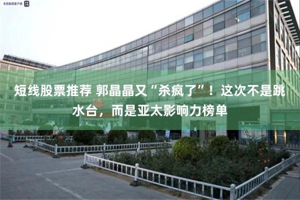 短线股票推荐 郭晶晶又“杀疯了”！这次不是跳水台，而是亚太影响力榜单