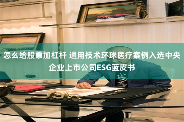 怎么给股票加杠杆 通用技术环球医疗案例入选中央企业上市公司ESG蓝皮书