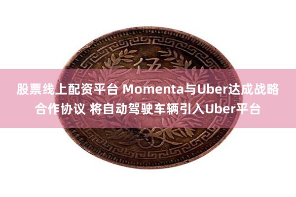 股票线上配资平台 Momenta与Uber达成战略合作协议 将自动驾驶车辆引入Uber平台